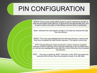 PIN CONFIGURATION
BHE/S7:The bus high enable (BHE) signal is used to indicate the transfer of
data over the higher order data bus. It goes low for the data transfer over and
is used to derive chip select of odd address memory bank or peripherals.
Read : whenever the read signal is at logic 0, the data bus receives the data
from the memory
READY :This is the acknowledgement from the slow devices or memory that
they have completed the data transfer operation. This signal is active high.
INTR: Interrupt Request: Interrupt request is used to request a hardware
interrupt of INTR is held high when interrupt enable flag is set, the 8086 enters
an interrupt acknowledgement cycle after the current instruction has completed
its execution.
TEST : This input is tested by “WAIT” instruction. If the TEST input goes low;
execution will continue. Else the processor remains in an idle state.
 