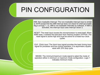 NMI- Non-maskable Interrupt: The non-maskable interrupt input is similar
to INTR except that the NMI interrupt does not check for interrupt enable
flag is at logic 1, i.e, NMI is not maskable internally by software. If NMI is
activated, the interrupt input uses interrupt vector 2.
RESET: The reset input causes the microprocessor to reset itself. When
8086 reset, it restarts the execution from memory location FFFF0H. The
reset signal is active high and must be active for at least four clock
cycles.
CLK : Clock input: The clock input signal provides the basic timing input
signal for processor and bus control operation. It is asymmetric square
wave with 33% duty cycle.
MN/MX: The minimum/maximum mode signal to select the mode of
operation either in minimum or maximum mode configuration. Logic 1
indicates minimum mode.
PIN CONFIGURATION
 