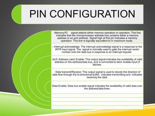 PIN CONFIGURATION
-Memory/IO signal selects either memory operation or operation. This line
indicates that the microprocessor address bus contains either a memory
address or an port address. Signal high at this pin indicates a memory
operation. This line is logically equivalent to in maximum mode.
- Interrupt acknowledge: The interrupt acknowledge signal is a response to the
INTR input signal. The signal is normally used to gate the interrupt vector
number onto the data bus in response to an interrupt request.
ALE- Address Latch Enable: This output signal indicates the availability of valid
address on the address/data bus, and is connected to latch enable input of
latches.
: Data transmit/Receive: This output signal is used to decide the direction of
date flow through the bi-directional buffer. indicates transmitting and indicates
receiving the data.
Data Enable: Data bus enable signal indicates the availability of valid data over
the address/data lines.
 