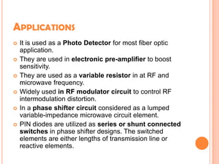 APPLICATIONS
 It is used as a Photo Detector for most fiber optic
application.
 They are used in electronic pre-amplifier to boost
sensitivity.
 They are used as a variable resistor in at RF and
microwave frequency.
 Widely used in RF modulator circuit to control RF
intermodulation distortion.
 In a phase shifter circuit considered as a lumped
variable-impedance microwave circuit element.
 PIN diodes are utilized as series or shunt connected
switches in phase shifter designs. The switched
elements are either lengths of transmission line or
reactive elements.
 