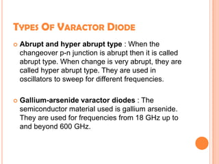 TYPES OF VARACTOR DIODE
 Abrupt and hyper abrupt type : When the
changeover p-n junction is abrupt then it is called
abrupt type. When change is very abrupt, they are
called hyper abrupt type. They are used in
oscillators to sweep for different frequencies.
 Gallium-arsenide varactor diodes : The
semiconductor material used is gallium arsenide.
They are used for frequencies from 18 GHz up to
and beyond 600 GHz.
 