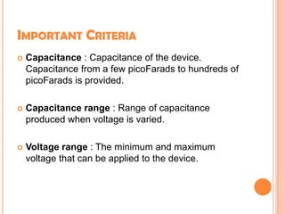 IMPORTANT CRITERIA
 Capacitance : Capacitance of the device.
Capacitance from a few picoFarads to hundreds of
picoFarads is provided.
 Capacitance range : Range of capacitance
produced when voltage is varied.
 Voltage range : The minimum and maximum
voltage that can be applied to the device.
 