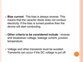 Bias current : The bias is always reverse. This
means that the varactor diode does not conduct
electricity. If the bias is turned positive then the
device will start conducting.
 Other criteria to be considered include : reverse
and breakdown voltage, leakage current, junction
temperature.
 Voltage and other transients must be avoided.
Transients can occur if the DC voltage is put off.
 