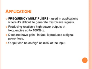 APPLICATIONS
 FREQUENCY MULTIPLIERS - used in applications
where it’s difficult to generate microwave signals.
 Producing relatively high power outputs at
frequencies up to 100GHz.
 Does not have gain ; in fact, it produces a signal
power loss,
 Output can be as high as 80% of the input.
 