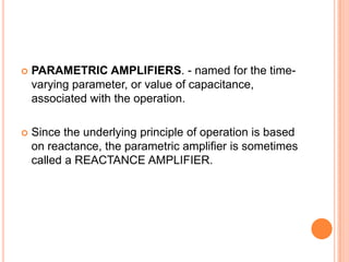  PARAMETRIC AMPLIFIERS. - named for the time-
varying parameter, or value of capacitance,
associated with the operation.
 Since the underlying principle of operation is based
on reactance, the parametric amplifier is sometimes
called a REACTANCE AMPLIFIER.
 