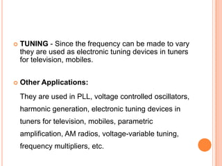  TUNING - Since the frequency can be made to vary
they are used as electronic tuning devices in tuners
for television, mobiles.
 Other Applications:
They are used in PLL, voltage controlled oscillators,
harmonic generation, electronic tuning devices in
tuners for television, mobiles, parametric
amplification, AM radios, voltage-variable tuning,
frequency multipliers, etc.
 