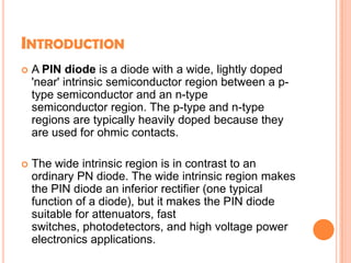 INTRODUCTION
 A PIN diode is a diode with a wide, lightly doped
'near' intrinsic semiconductor region between a p-
type semiconductor and an n-type
semiconductor region. The p-type and n-type
regions are typically heavily doped because they
are used for ohmic contacts.
 The wide intrinsic region is in contrast to an
ordinary PN diode. The wide intrinsic region makes
the PIN diode an inferior rectifier (one typical
function of a diode), but it makes the PIN diode
suitable for attenuators, fast
switches, photodetectors, and high voltage power
electronics applications.
 