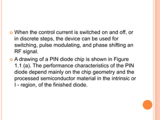  When the control current is switched on and off, or
in discrete steps, the device can be used for
switching, pulse modulating, and phase shifting an
RF signal.
 A drawing of a PIN diode chip is shown in Figure
1.1 (a). The performance characteristics of the PIN
diode depend mainly on the chip geometry and the
processed semiconductor material in the intrinsic or
I - region, of the finished diode.
 