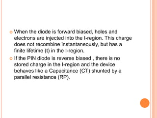  When the diode is forward biased, holes and
electrons are injected into the I-region. This charge
does not recombine instantaneously, but has a
finite lifetime (t) in the I-region.
 If the PIN diode is reverse biased , there is no
stored charge in the I-region and the device
behaves like a Capacitance (CT) shunted by a
parallel resistance (RP).
 