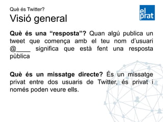 Què és Twitter?
Visió general
Què és una “resposta”? Quan algú publica un
tweet que comença amb el teu nom d’usuari
@____ significa que està fent una resposta
pùblica
Què és un missatge directe? És un missatge
privat entre dos usuaris de Twitter, és privat i
només poden veure ells.
 