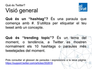 Què és Twitter?
Visió general
Què és un “hashtag”? És una paraula que
comença amb #. S’utilitza per etiquetar el teu
tweet amb un concepte.
Què és “trending topic”? És un tema del
moment, o tendència, a Twitter es mostren
normalment els 10 hashtags o paraules més
tweetejades del moment.
Pots consultar el glossari de paraules i expressions a la seva pàgina:
https://support.twitter.com/articles/352810
 