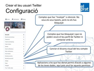 Crear el teu usuari Twitter
Configuració
Comptes que has “mutejat” o silenciat. No
veus els seus tweets, però no els has
bloquejat
Comptes que has bloquejat i que no
poden veure el teu perfil de Twitter ni
contactar amb tu
Canviar el disseny visual del teu compte
Twitter
Aplicacions a les que has donat permís d’accés a algunes
de les teves dades, aquí pots anul·lar aquests permisos
 