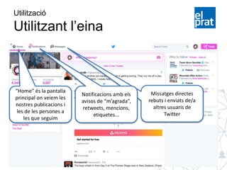 Missatges directes
rebuts i enviats de/a
altres usuaris de
Twitter
Utilització
Utilitzant l’eina
“Home” és la pantalla
principal on veiem les
nostres publicacions i
les de les persones a
les que seguim
Notificacions amb els
avisos de “m’agrada”,
retweets, mencions,
etiquetes...
 