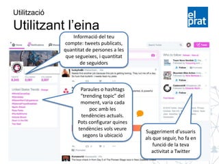 Suggeriment d’usuaris
als que seguir, ho fa en
funció de la teva
activitat a Twitter
Utilització
Utilitzant l’eina
Informació del teu
compte: tweets publicats,
quantitat de persones a les
que segueixes, i quantitat
de seguidors
Paraules o hashtags
“trending topic” del
moment, varia cada
poc amb les
tendències actuals.
Pots configurar quines
tendències vols veure
segons la ubicació
 
