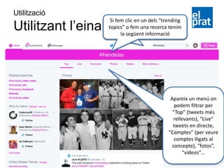 Apareix un menú on
podem filtrar per
“Top” (tweets més
rellevants), “Live”
tweets en directe,
“Comptes” (per veure
comptes lligats al
concepte), “fotos”,
“vídeos”...
Utilització
Utilitzant l’eina
Si fem clic en un dels “trending
topics” o fem una recerca tenim
la següent informació
 