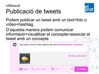 Utilització
Publicació de tweets
Podem publicar un tweet amb un text+foto o
vídeo+hashtag.
D’aquesta manera podem comunicar
informació+visualitzar el concepte+associar el
tweet amb un concepte
 