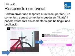 Utilització
Respondre un tweet
Podem enviar una resposta a un tweet per fer-li un
comentari, aquest comentaris quedaran “lligats” i
podem veure tots els comentaris que ha tingut una
publicació.
1
2
 