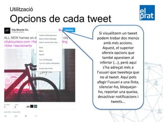 Utilització
Opcions de cada tweet
Si visualitzem un tweet
podem trobar dos menús
amb més accions.
Aquest, el superior
ofereix opcions que
també apareixen al
inferior (...), però aquí
s’ha adreçat més a
l’usuari que tweeteja que
no al tweet. Aquí pots
afegir l’usuari a una llista,
silenciar-ho, bloquejar-
ho, reportar una queixa,
desactivar notificacions i
tweets...
 