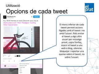 Utilització
Opcions de cada tweet
El menú inferior de cada
tweet permet accions
lligades amb el tweet i no
amb l’usuari. Pots enviar
el tweet a algú altre
usuari per missatge
privat, copia l’enllaç,
inserir el tweet a una
web o blog, silenciar,
bloquejar i reportar una
queixa sobre el tweet, no
sobre l’usuari.
 