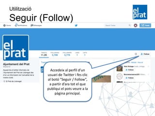 Utilització
Seguir (Follow)
Accedeix al perfil d’un
usuari de Twitter i fes clic
al botó “Seguir / Follow”,
a partir d’ara tot el que
publiqui el pots veure a la
pàgina principal.
 