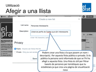 Utilització
Afegir a una llista
Podem crear una llista a la que posem un nom i
descripció, i fer aquesta llista pública o privada. Si és
pública la persona serà informada de que se l’hi ha
afegit a aquesta llista. Una llista és útil per filtrar
tweets de persones per temàtiques que tu
estableixes ja que crea una pàgina de visualització
nova
 