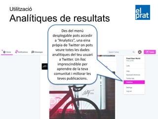 Utilització
Analítiques de resultats
Des del menú
desplegable pots accedir
a “Analytics”, una eina
pròpia de Twitter on pots
veure totes les dades
analítiques del teu usuari
a Twitter. Un lloc
imprescindible per
aprendre de la teva
comunitat i millorar les
teves publicacions.
 