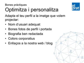 Bones pràctiques
Optimitza i personalitza
Adapta el teu perfil a la imatge que volem
projectar:
• Nom d’usuari adequat
• Bones fotos de perfil i portada
• Biografia ben redactada
• Colors corporatius
• Enllaços a la nostra web / blog
 