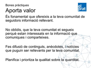 Bones pràctiques
Aporta valor
És fonamental que ofereixis a la teva comunitat de
seguidors informació rellevant.
No oblidis, que la teva comunitat et segueix
perquè estan interessats en la informació que
comuniques i comparteixes.
Fes difusió de continguts, anècdotes, i notícies
que puguin ser rellevants per la teva comunitat.
Planifica i prioritza la qualitat sobre la quantitat.
 