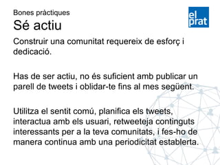 Bones pràctiques
Sé actiu
Construir una comunitat requereix de esforç i
dedicació.
Has de ser actiu, no és suficient amb publicar un
parell de tweets i oblidar-te fins al mes següent.
Utilitza el sentit comú, planifica els tweets,
interactua amb els usuari, retweeteja continguts
interessants per a la teva comunitats, i fes-ho de
manera continua amb una periodicitat establerta.
 