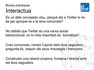 Bones pràctiques
Interactua
És un dels conceptes clau, perquè ets a Twitter si no
és per apropar-te a la teva comunitat?
No oblidis que Twitter és una xarxa social
bidireccional, on lo més important és “socialitzar”.
Crea converses, coneix l’opinió dels teus seguidors,
pregunta-lis, respon als seus missatges i mencions.
Construeix una relació propera, humana i directa amb
els teus seguidors.
 