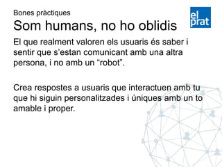 Bones pràctiques
Som humans, no ho oblidis
El que realment valoren els usuaris és saber i
sentir que s’estan comunicant amb una altra
persona, i no amb un “robot”.
Crea respostes a usuaris que interactuen amb tu
que hi siguin personalitzades i úniques amb un to
amable i proper.
 