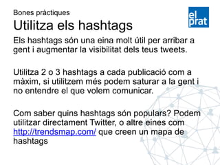 Bones pràctiques
Utilitza els hashtags
Els hashtags són una eina molt útil per arribar a
gent i augmentar la visibilitat dels teus tweets.
Utilitza 2 o 3 hashtags a cada publicació com a
màxim, si utilitzem més podem saturar a la gent i
no entendre el que volem comunicar.
Com saber quins hashtags són populars? Podem
utilitzar directament Twitter, o altre eines com
http://trendsmap.com/ que creen un mapa de
hashtags
 