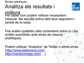 Bones pràctiques
Analitza els resultats i
milloraPer saber com podem millorar necessitem
mesurar, fes escolta activa dels teus seguidors i
també de la resta.
Fes anàlisi qualitatiu dels comentaris sobre tu i fes
anàlisi quantitatiu amb eines de mesura
analítiques.
Podem utilitzar “Analytics” de Twitter o altres eines
(http://www.twitonomy.com/ ,
http://mentionmapp.com/ ...)
 