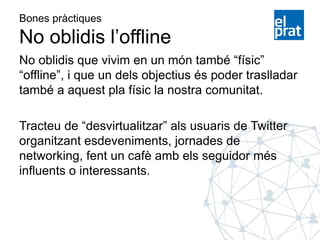 Bones pràctiques
No oblidis l’offline
No oblidis que vivim en un món també “físic”
“offline”, i que un dels objectius és poder traslladar
també a aquest pla físic la nostra comunitat.
Tracteu de “desvirtualitzar” als usuaris de Twitter
organitzant esdeveniments, jornades de
networking, fent un cafè amb els seguidor més
influents o interessants.
 