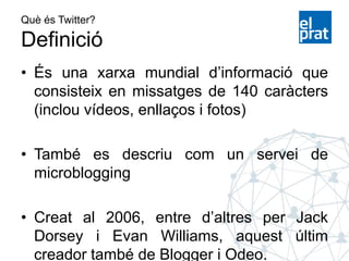 Què és Twitter?
Definició
• És una xarxa mundial d’informació que
consisteix en missatges de 140 caràcters
(inclou vídeos, enllaços i fotos)
• També es descriu com un servei de
microblogging
• Creat al 2006, entre d’altres per Jack
Dorsey i Evan Williams, aquest últim
creador també de Blogger i Odeo.
 