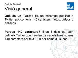 Què és Twitter?
Visió general
Què és un Tweet? És un missatge publicat a
Twitter, pot contenir 140 caràcters i fotos, vídeos o
enllaços
Perquè 140 caràcters? Breu i dolç és com
defineix Twitter que haurien de ser els tweets, tens
140 caràcters per text + 20 per noms d’usuaris
 