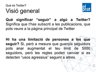Què és Twitter?
Visió general
Què significar “seguir” a algú a Twitter?
Significa que t’has subscrit a les publicacions, que
pots veure a la pàgina principal de Twitter
Hi ha una limitació de persones a les que
seguir? Si, però a mesura que guanyis seguidors
pots anar augmentat el teu límit de 5000
seguidors, però les regles poden canviar si es
detecten “usos agressius” seguint a altres.
 