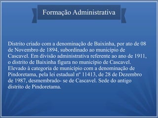 Formação Administrativa

Distrito criado com a denominação de Baixinha, por ato de 08
de Novembro de 1894, subordinado ao município de
Cascavel. Em divisão administrativa referente ao ano de 1911,
o distrito de Baixinha figura no município de Cascavel.
Elevado à categoria de município com a denominação de
Pindoretama, pela lei estadual nº 11413, de 28 de Dezembro
de 1987, desmembrado- se de Cascavel. Sede do antigo
distrito de Pindoretama.

 