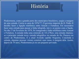 História
Pindoretama, como a grande parte dos municípios brasileiros, surgiu a margem
de uma estrada. Corria os anos de 1876/77. O governo imperial de D. Pedro II
decidiu fazer a ligação telefônica entre Aracati e Fortaleza. Foi necessário
fazer uma estrada para passar a linha telegrafa, isto é, os postes com a fiação.
No dia 17 de Fevereiro de 1878, foi inaugurada a linha telefônica entre Aracati
e Fortaleza. A estrada tinha uma extensão de 141,27Km. esta estrada chamouse a principio estrada nova, estrada telegráfica ou estrada do fio. Passava no
centro de Pindoretama. É a atual Avenida capitão Nogueira. Concluída a
estrada, algumas pessoas vieram construir suas casas, à margem dela. Assim,
depois de 10 anos, Pindoretama já era um pequeno povoado.

 