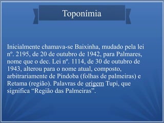 Toponímia

Inicialmente chamava-se Baixinha, mudado pela lei
nº. 2195, de 20 de outubro de 1942, para Palmares,
nome que o dec. Lei nº. 1114, de 30 de outubro de
1943, alterou para o nome atual, composto,
arbitrariamente de Pindoba (folhas de palmeiras) e
Retama (região). Palavras de origem Tupi, que
significa “Região das Palmeiras”.

 