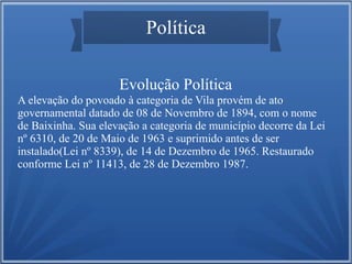 Política
Evolução Política
A elevação do povoado à categoria de Vila provém de ato
governamental datado de 08 de Novembro de 1894, com o nome
de Baixinha. Sua elevação a categoria de município decorre da Lei
nº 6310, de 20 de Maio de 1963 e suprimido antes de ser
instalado(Lei nº 8339), de 14 de Dezembro de 1965. Restaurado
conforme Lei nº 11413, de 28 de Dezembro 1987.

 