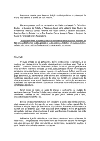 Interessante ressaltar que a Secretaria de Ação social disponibilizou os profissionais do
CRAS para subsidiar as escolas em suas palestras.


        Marcaram presença na oficina, dentre outras autoridades: o advogado Dr. Carlos Cruz
Dantas, a Secretária do Trabalho e Assistência Social Maria Madalena Costa Martins, os
Conselheiros Tutelar Luiz Gonzaga Ferreira e José Valcélio Monteiro, o Secretário de Saúde Dr.
Francisco Evandro Teixeira Lima, o Prof. Francisco Carlos Soares da Silva e o Secretário da
Saúde Dr.Francisco Evandro Teixeira Lima.

         As atividades foram muito bem planejadas em cima dos temas propostos. Atividades do
tipo: encenações teatrais, paródia, poesias de cordel, desenhos, trabalhos em grupos, palestras,
debates entre outras contribuições tornaram a formação atrativa e prazerosa.




RELATOS:

         O grupo formado por 39 participantes, dentre coordenadores e professores, já se
mostrava com interesse acerca do projeto, principalmente com relação ao vídeo “Você viu a
Rosinha?”, porém não tinham um conhecimento profundo do assunto, portanto gerou-se uma
maior expectativa na temática abordada. Daí então, os educadores se firmaram em uma postura
participativa, demonstrando interesses nas imagens e no contexto geral do filme, gerando uma
grande discussão acerca, de que ainda no país, existem muitas pessoas que ainda assumem o
papel de Rosinhas, ou até mesmo que foram Rosinhas e/ou tinham Rosinhas em suas próprias
residências, despertando assim sentimento de culpa, mas também um esclarecimento da
situação apresentada e que a partir daquele momento dariam sua contribuição, a começar em
suas casas, para depois se estender à comunidade no intuito de iniciar uma conscientização e
sensibilização do assunto.

        Foram muitos os relatos de casos de crianças e adolescentes na situação de
exploração, tais como: “Rosinhas”, trabalho na agricultura (roça, canavial, pecuária), vendedores
ambulantes, catadores de lixo, carregadores de peso (bolsas enormes para a feira),
empacotadores de mercadinho e etc.

        Embora estivéssemos trabalhando com educadores a questão dos direitos garantidos,
ainda estava muito aquém do grupo, não por serem pessoas desinformadas, mas pela falta de
hábito de se apropriar daquilo que é de direito do próprio cidadão. Muitos dos profissionais nunca
ouviram falar que existiria o SGD, porém as dúvidas foram surgindo na medida em que foram
apresentados os órgãos e leis competentes. O grupo aprendeu muito, tirou dúvidas, mas ainda
acreditam que tenham muito mais a aprender.

        O Plano de Ação foi construído de forma coletiva, respeitando as condições reais de
cada escola. Tanto professores como coordenadores se empenharam bastante na elaboração
das ações, sonhando com idéias e acreditando nas transformações que poderiam acontecer a
partir das atividades realizadas nas suas comunidades.
 