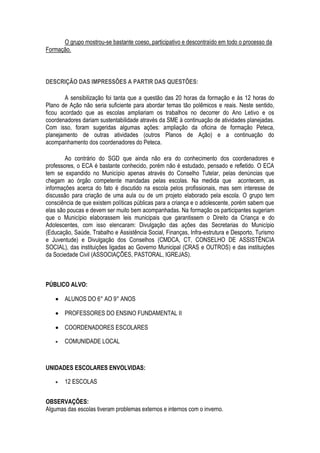 O grupo mostrou-se bastante coeso, participativo e descontraído em todo o processo da
Formação.




DESCRIÇÃO DAS IMPRESSÕES A PARTIR DAS QUESTÕES:

        A sensibilização foi tanta que a questão das 20 horas da formação e às 12 horas do
Plano de Ação não seria suficiente para abordar temas tão polêmicos e reais. Neste sentido,
ficou acordado que as escolas ampliariam os trabalhos no decorrer do Ano Letivo e os
coordenadores dariam sustentabilidade através da SME à continuação de atividades planejadas.
Com isso, foram sugeridas algumas ações: ampliação da oficina de formação Peteca,
planejamento de outras atividades (outros Planos de Ação) e a continuação do
acompanhamento dos coordenadores do Peteca.

        Ao contrário do SGD que ainda não era do conhecimento dos coordenadores e
professores, o ECA é bastante conhecido, porém não é estudado, pensado e refletido. O ECA
tem se expandido no Município apenas através do Conselho Tutelar, pelas denúncias que
chegam ao órgão competente mandadas pelas escolas. Na medida que acontecem, as
informações acerca do fato é discutido na escola pelos profissionais, mas sem interesse de
discussão para criação de uma aula ou de um projeto elaborado pela escola. O grupo tem
consciência de que existem políticas públicas para a criança e o adolescente, porém sabem que
elas são poucas e devem ser muito bem acompanhadas. Na formação os participantes sugeriam
que o Município elaborassem leis municipais que garantissem o Direito da Criança e do
Adolescentes, com isso elencaram: Divulgação das ações das Secretarias do Município
(Educação, Saúde, Trabalho e Assistência Social, Finanças, Infra-estrutura e Desporto, Turismo
e Juventude) e Divulgação dos Conselhos (CMDCA, CT, CONSELHO DE ASSISTÊNCIA
SOCIAL), das instituições ligadas ao Governo Municipal (CRAS e OUTROS) e das instituições
da Sociedade Civil (ASSOCIAÇÕES, PASTORAL, IGREJAS).



PÚBLICO ALVO:

       ALUNOS DO 6° AO 9° ANOS

       PROFESSORES DO ENSINO FUNDAMENTAL II

       COORDENADORES ESCOLARES

       COMUNIDADE LOCAL



UNIDADES ESCOLARES ENVOLVIDAS:

       12 ESCOLAS


OBSERVAÇÕES:
Algumas das escolas tiveram problemas externos e internos com o inverno.
 
