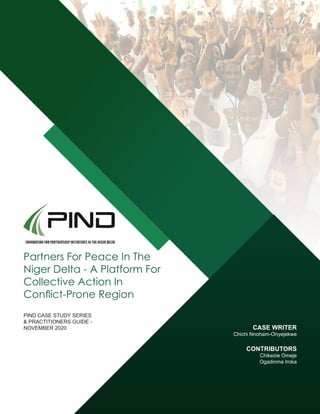 Partners For Peace In The
Niger Delta - A Platform For
Collective Action In
Conflict-Prone Region
PIND CASE STUDY SERIES
& PRACTITIONERS GUIDE -
NOVEMBER 2020 CASE WRITER
Chichi Nnoham-Onyejekwe
CONTRIBUTORS
Chikezie Omeje
Ogadinma Iroka
 