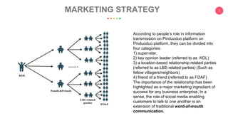 5
MARKETING STRATEGY
According to people’s role in information
transmission on Pinduoduo platform on
Pinduoduo platform, they can be divided into
four categories:
1) super-star,
2) key opinion leader (referred to as KOL)
3) a location-based relationship related parties
(referred to as LBS related parties) (Such as
fellow villagers/neighbors)
4) friend of a friend (referred to as FOAF)
The importance of the relationship has been
highlighted as a major marketing ingredient of
success for any business enterprise. In a
sense, the role of social media enabling
customers to talk to one another is an
extension of traditional word-of-mouth
communication.
 