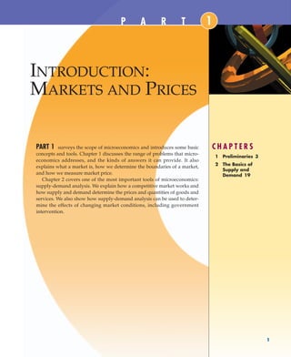 INTRODUCTION:
MARKETS AND PRICES
C H A P T E R S
1 Preliminaries 3
2 The Basics of
Supply and
Demand 19
1
1
PART 1 surveys the scope of microeconomics and introduces some basic
concepts and tools. Chapter 1 discusses the range of problems that micro-
economics addresses, and the kinds of answers it can provide. It also
explains what a market is, how we determine the boundaries of a market,
and how we measure market price.
Chapter 2 covers one of the most important tools of microeconomics:
supply-demand analysis. We explain how a competitive market works and
how supply and demand determine the prices and quantities of goods and
services. We also show how supply-demand analysis can be used to deter-
mine the effects of changing market conditions, including government
intervention.
P A R T
MTBCH001.QXD.13008461 4/12/04 3:08 PM Page 1
 