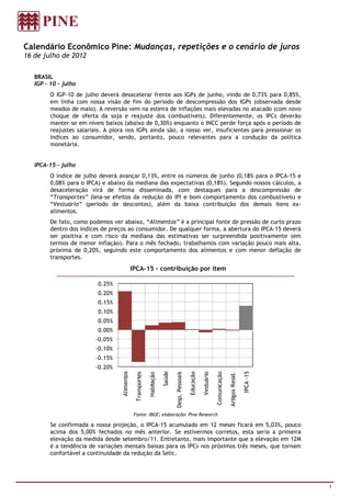 Calendário Econômico Pine: Mudanças, repetições e o cenário de juros
16 de julho de 2012

   BRASIL
   IGP – 10 – julho
         O IGP-10 de julho deverá desacelerar frente aos IGPs de junho, vindo de 0,73% para 0,85%,
         em linha com nossa visão de fim do período de descompressão dos IGPs (observada desde
         meados de maio). A reversão vem na esteira de inflações mais elevadas no atacado (com novo
         choque de oferta da soja e reajuste dos combustíveis). Diferentemente, os IPCs deverão
         manter-se em níveis baixos (abaixo de 0,30%) enquanto o INCC perde força após o período de
         reajustes salariais. A piora nos IGPs ainda são, a nosso ver, insuficientes para pressionar os
         índices ao consumidor, sendo, portanto, pouco relevantes para a condução da política
         monetária.


   IPCA-15 – julho
         O índice de julho deverá avançar 0,13%, entre os números de junho (0,18% para o IPCA-15 e
         0,08% para o IPCA) e abaixo da mediana das expectativas (0,18%). Segundo nossos cálculos, a
         desaceleração virá de forma disseminada, com destaques para a descompressão de
         “Transportes” (leia-se efeitos da redução do IPI e bom comportamento dos combustíveis) e
         “Vestuário” (período de descontos), além da baixa contribuição dos demais itens ex-
         alimentos.
         De fato, como podemos ver abaixo, “Alimentos” é a principal fonte de pressão de curto prazo
         dentro dos índices de preços ao consumidor. De qualquer forma, a abertura do IPCA-15 deverá
         ser positiva e com risco da mediana das estimativas ser surpreendida positivamente (em
         termos de menor inflação). Para o mês fechado, trabalhamos com variação pouco mais alta,
         próxima de 0,20%, seguindo este comportamento dos alimentos e com menor deflação de
         transportes.
                                                IPCA-15 – contribuição por item

                          0.25%
                          0.20%
                          0.15%
                          0.10%
                          0.05%
                          0.00%
                          -0.05%
                          -0.10%
                          -0.15%
                          -0.20%
                                                                            Saúde



                                                                                                     Educação




                                                                                                                                                           IPCA -15
                                    Alimentos




                                                                                                                            Comunicação
                                                                                    Desp. Pessoais
                                                  Transportes

                                                                Habitação




                                                                                                                Vestuário



                                                                                                                                          Artigos Resid.




                                                 Fonte: IBGE; elaboração: Pine Research

         Se confirmada a nossa projeção, o IPCA-15 acumulado em 12 meses ficará em 5,03%, pouco
         acima dos 5,00% fechados no mês anterior. Se estivermos corretos, esta seria a primeira
         elevação da medida desde setembro/11. Entretanto, mais importante que a elevação em 12M
         é a tendência de variações mensais baixas para os IPCs nos próximos três meses, que tornam
         confortável a continuidade da redução da Selic.




                                                                                                                                                                      1
 