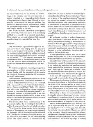 G. Laborde et al.. Experience with the Infratentorial Supracerebellar Approach in Lesions

the area of trepanation and two patients had haemorrhages in the operated area with intraventricular extension which had to be evacuated surgically. In one
of these patients the haemorrhage followed an operation for a cavernoma of the pons and midbrain. One
patient with an arterio-venous angioma in the area of
the quadrigeminal plate died of haemorrhage 5 hours
after surgical removal of the same.
One patient developed obstructive hydrocephalus
post-operatively, which was caused by local swelling
and had to be treated with a ventriculo-atrial shunt.
Three patients had a wound infection which required
wound revision with removal of the bone flap.
Discussion

The infratentorial supracerebellar approach provides access to an area ranging from the transverse
fissure to the fastigium level, laterally to the border of
the quadrigeminal plate and to the midline portion of
the upper cerebellar peduncle and posterior portion of
the 3rd ventricle 4' 13,22. This approach is not suited for
lesions located either in the brachium conjunctivum or
in the 4th ventricle below the fastigium level or for
those which spread extraventricularly into the thala15qUS.

We made no exceptions in requesting pre-operative
angiography as we felt it necessary in every case to
become familiar with the topography of the veins in
the vicinity of the tumour and to be able to rule out
any vessel malformation.
The intracranial decompression achieved by the use
of a pre-operative shunt facilitated the downward reclination of the cerebellum, however, it was associated
with a considerable risk (18.5%) of infection 3. In comparison Rappaport and Shalit ~6 had a 10% infection
rate when using peri-operative external ventricular
drainage in obstructive hydrocephalus caused by infratentorial tumours. It seems preferable to use that
method for treating the hydrocephalus, at least in patients with an assured postoperative normalization of
the CSF pathways and absorption.
Only in one patient was a shunt necessary in the
postoperative phase due to swelling of the midbrain
and the development of an obstructive hydrocephalus.
We preferred the sitting position for the operation
because of the associated low intravenous pressure and
the downward shift of the cerebellum after release of
CSF. Thereby good intra-operative vision without using retractors is provided for and less venous bleeding
occurs. The supine position, as recommended by

137

Kobayashi 8, can cause an increase in intracranial pressure and can hence bring about complications. We are
not in favour of the park bench position 24 because it
can obstruct the surgeon's movements. Careful occlusion of all the opened veins prevented the occurrence
of symptomatic air embolism, a complication which
induced Kobayashi 8 to use the same approach in patients in the supine position. In cases where it does
occur, it can be detected by Doppler sonography and
treated before a clinically relevant amount of air has
entered.
We performed a midline or unilateral osteoplastic
suboccipital/occipital trepanation. The site of the dura
opening was selected according to the localization of
the tumour. Both the approach above the quadrangular
lobe or the culmen cerebelli proved to be suitable for
reaching the quadrigeminal region. For lesions in the
fastigium or on the midline below the culmen level we
preferred the lateral approach.
In three patients the occipital sinus and in twelve
patients bridging veins had to be occluded and severed.
None of these measures resulted in any deficits 13.
Strict adherence to the indication for this approach
eliminates the necessity for incising the tentorium, since
in our patients the tentorium fold was large enough
for the resection of the tumour even above the tentorial
edge 18. In no case did Galen's vein, Rosenthal's veins
nor the internal cerebral veins present an obstacle. We
attribute this to the strict indication for this approach.
In no case did complications occur which could
unequivocally be attributed to this particular approach.
The postoperative increase in deficits in three patients must be attributed to the local manipulation in
the vicinity of the brainstem and not to lesions caused
by the approach. All surviving patients recovered completely with exception of one patient with a dysplastic
cyst who still has reduced short time memory capacity.
The aetiology of the eye movement disturbances she
developed is unknown. Heimburger 5 reported a similar
case of a patient presenting oculogyric crises occurring
when operated upon in the strictly supine position who
had a tumour located in the posterior third ventricle.
The 5% morbidity rate and the 2.5% mortality rate
are in accordance with the rates and causes given in
the literature 8' 12, 13, 14, 17, 21, 23 ranging from 0 to 30%
for mortality without morbidity. They are not related
to the approach. Using the supracerebellar infratentorial approach the cerebral structures are not damaged
compared with the transcallosal 1 or the transventricular approach 26. Nor is there any danger of harming

 