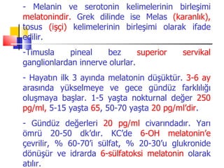 - Melanin ve serotonin kelimelerinin birleşimi
melatonindir. Grek dilinde ise Melas (karanlık),
tosus (işçi) kelimelerinin birleşimi olarak ifade
edilir.
-Timusla     pineal   bez       superior   servikal
ganglionlardan innerve olurlar.
- Hayatın ilk 3 ayında melatonin düşüktür. 3-6 ay
arasında yükselmeye ve gece gündüz farklılığı
oluşmaya başlar. 1-5 yaşta nokturnal değer 250
pg/ml, 5-15 yaşta 65, 50-70 yaşta 20 pg/ml’dir.
- Gündüz değerleri 20 pg/ml civarındadır. Yarı
ömrü 20-50 dk’dır. KC’de 6-OH melatonin’e
çevrilir, % 60-70’i sülfat, % 20-30’u glukronide
dönüşür ve idrarda 6-sülfatoksi melatonin olarak
atılır.
 