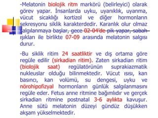 -Melatonin biolojik ritm markörü (belirleyici) olarak
görev yapar. İnsanlarda uyku, uyanıklık, uyanma,
vücut sicaklığı kortizol ve diğer hormonların
sekresyonu siklik karakterdedir. Karanlık olur olmaz
salgılanmaya başlar, gece 02-04’de pik yapar, sabah
ışıkları ile birlikte 07-09 arasında melatonin salgısı
durur.
-Bu siklik ritim 24 saatliktir ve dış ortama göre
regüle edilir (sirkadian ritim). Zaten sirkadian ritim
(biolojik   saat)    regülatörünün     suprakiazmatik
nukleuslar olduğu bilinmektedir. Vücut ısısı, kan
basıncı, kan volümü, su dengesi, uyku ve
nörohipofizyal hormonların günlük salgılanmasını
regüle eder. Fetus anne ritmine bağımlıdır ve gerçek
sirkadian ritmine postnatal 3-6 aylıkta kavuşur.
Anne sütü melatonin düzeyi gündüz düşükken
akşam yükselmektedir.
 